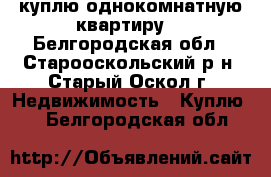 куплю однокомнатную квартиру  - Белгородская обл., Старооскольский р-н, Старый Оскол г. Недвижимость » Куплю   . Белгородская обл.